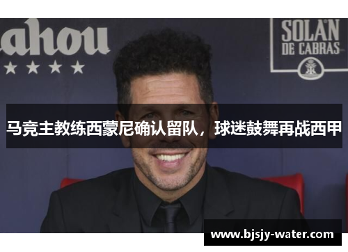 马竞主教练西蒙尼确认留队，球迷鼓舞再战西甲