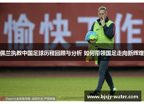 佩兰执教中国足球历程回顾与分析 如何带领国足走向新辉煌